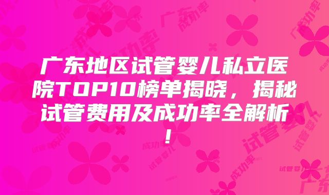 广东地区试管婴儿私立医院TOP10榜单揭晓，揭秘试管费用及成功率全解析！