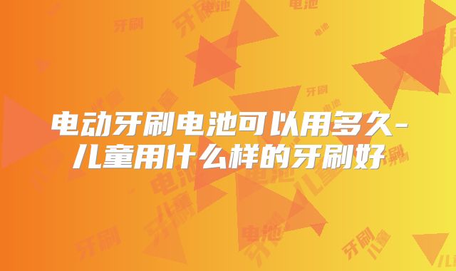电动牙刷电池可以用多久-儿童用什么样的牙刷好