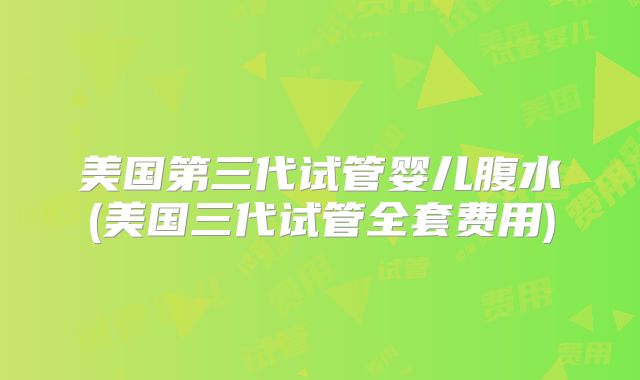 美国第三代试管婴儿腹水(美国三代试管全套费用)