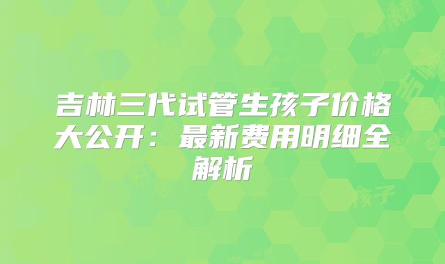 吉林三代试管生孩子价格大公开:最新费用明细全解析