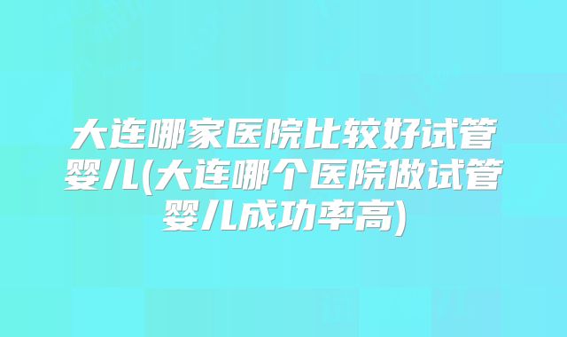 大连哪家医院比较好试管婴儿(大连哪个医院做试管婴儿成功率高)
