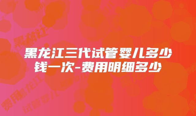 黑龙江三代试管婴儿多少钱一次-费用明细多少