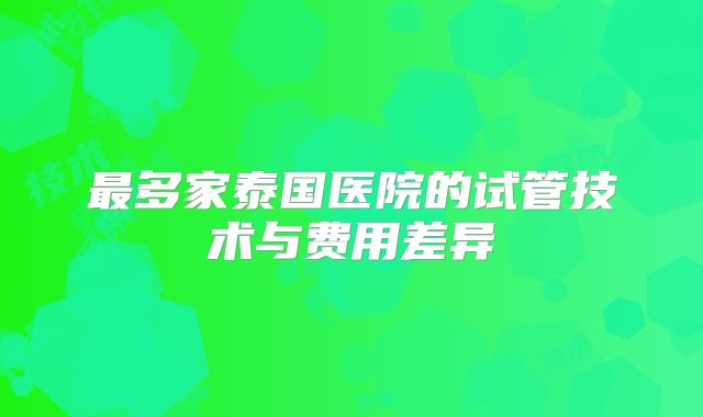 最多家泰国医院的试管技术与费用差异
