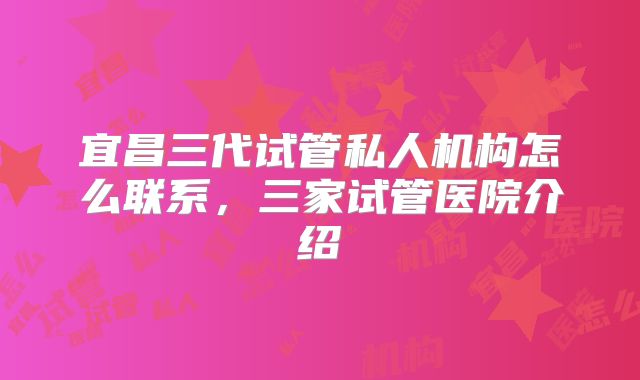 宜昌三代试管私人机构怎么联系,三家试管医院介绍