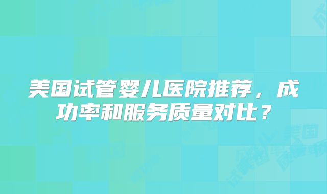 美国试管婴儿医院推荐，成功率和服务质量对比？