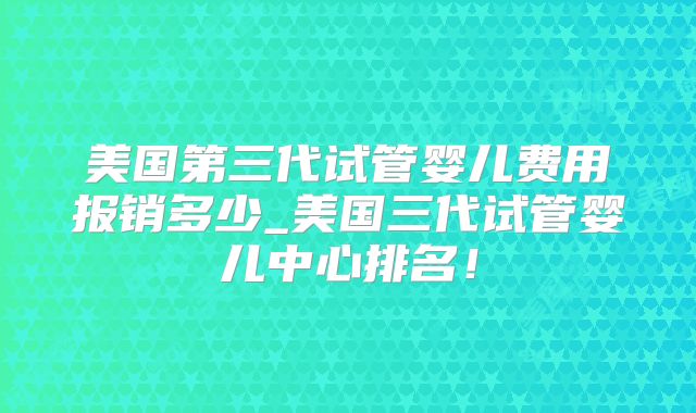 美国第三代试管婴儿费用报销多少_美国三代试管婴儿中心排名！