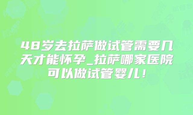 48岁去拉萨做试管需要几天才能怀孕_拉萨哪家医院可以做试管婴儿!