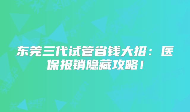 东莞三代试管省钱大招：医保报销隐藏攻略！