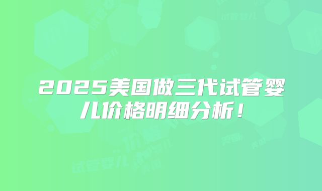 2025美国做三代试管婴儿价格明细分析！