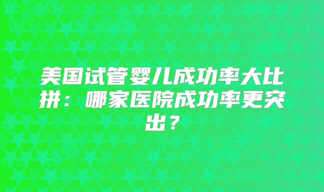 美国试管婴儿成功率大比拼：哪家医院成功率更突出？