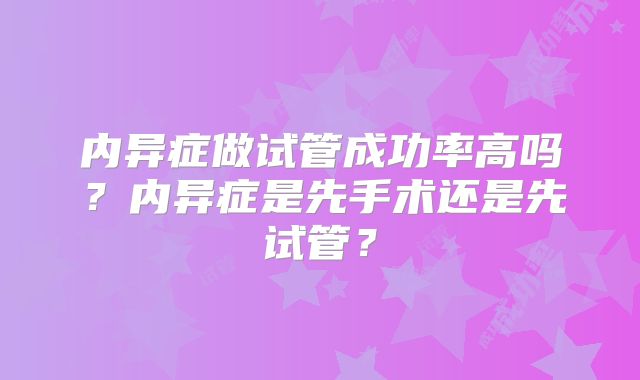 内异症做试管成功率高吗？内异症是先手术还是先试管？