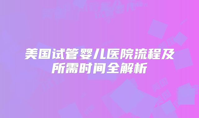 美国试管婴儿医院流程及所需时间全解析
