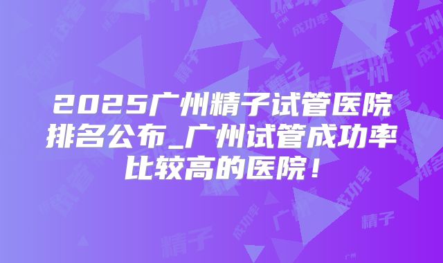 2025广州精子试管医院排名公布_广州试管成功率比较高的医院！