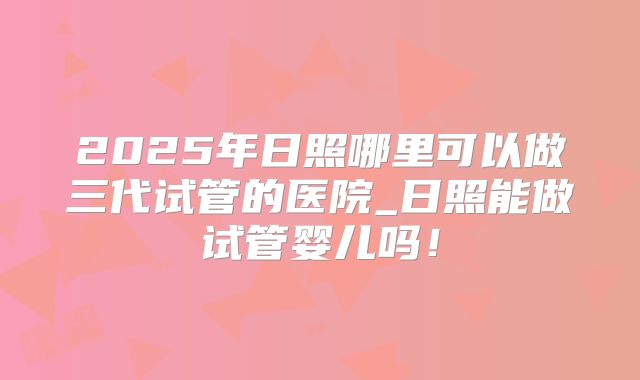 2025年日照哪里可以做三代试管的医院_日照能做试管婴儿吗！