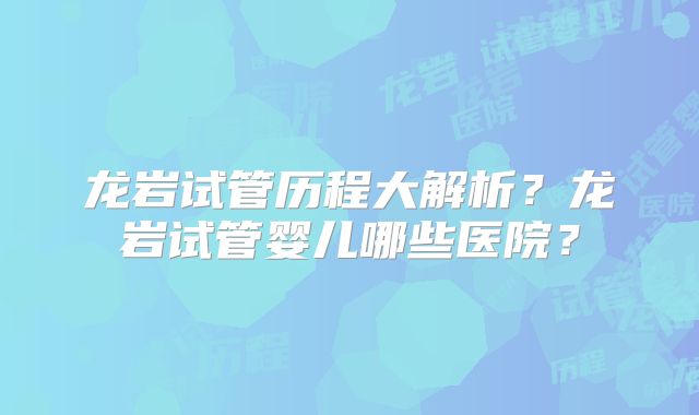 龙岩试管历程大解析?龙岩试管婴儿哪些医院?