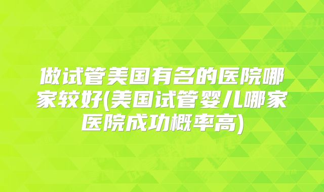 做试管美国有名的医院哪家较好(美国试管婴儿哪家医院成功概率高)