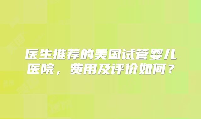 医生推荐的美国试管婴儿医院，费用及评价如何？