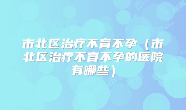 市北区治疗不育不孕（市北区治疗不育不孕的医院有哪些）