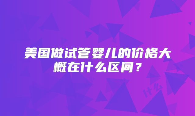 美国做试管婴儿的价格大概在什么区间?