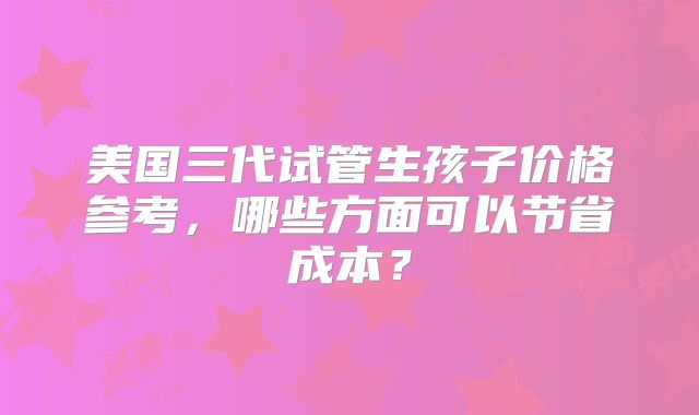 美国三代试管生孩子价格参考，哪些方面可以节省成本？