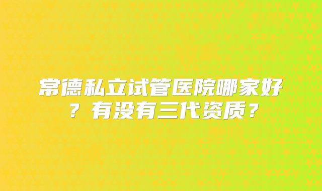 常德私立试管医院哪家好？有没有三代资质？