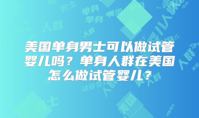 美国单身男士可以做试管婴儿吗？单身人群在美国怎么做试管婴儿？
