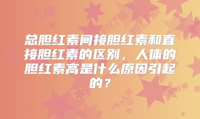 总胆红素间接胆红素和直接胆红素的区别，人体的胆红素高是什么原因引起的？