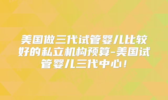 美国做三代试管婴儿比较好的私立机构预算-美国试管婴儿三代中心！