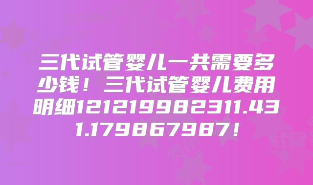 三代试管婴儿一共需要多少钱！三代试管婴儿费用明细121219982311.431.179867987！
