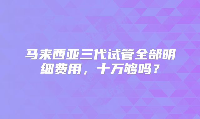 马来西亚三代试管全部明细费用，十万够吗？