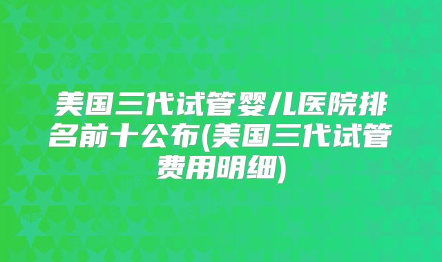 美国三代试管婴儿医院排名前十公布(美国三代试管费用明细)