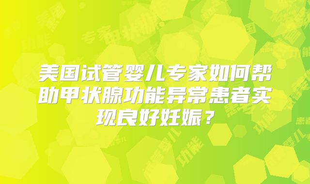 美国试管婴儿专家如何帮助甲状腺功能异常患者实现良好妊娠?