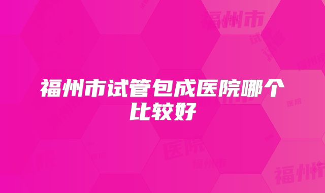 福州市试管包成医院哪个比较好