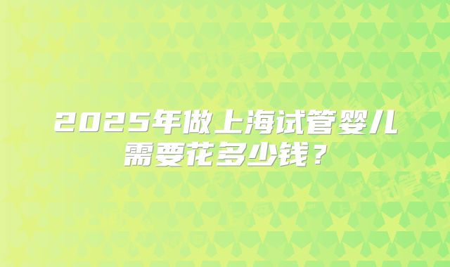2025年做上海试管婴儿需要花多少钱?