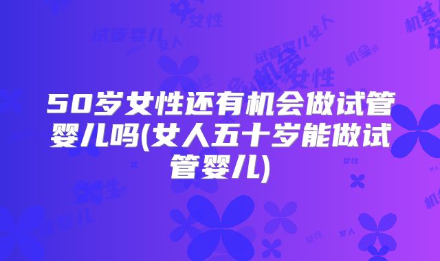 50岁女性还有机会做试管婴儿吗(女人五十岁能做试管婴儿)