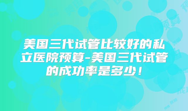 美国三代试管比较好的私立医院预算-美国三代试管的成功率是多少！