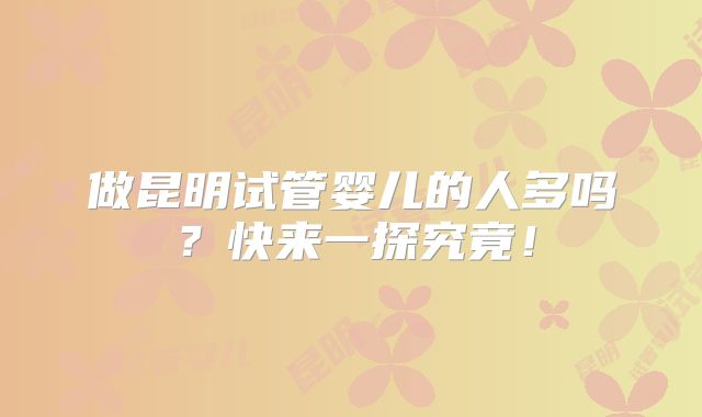 做昆明试管婴儿的人多吗？快来一探究竟！