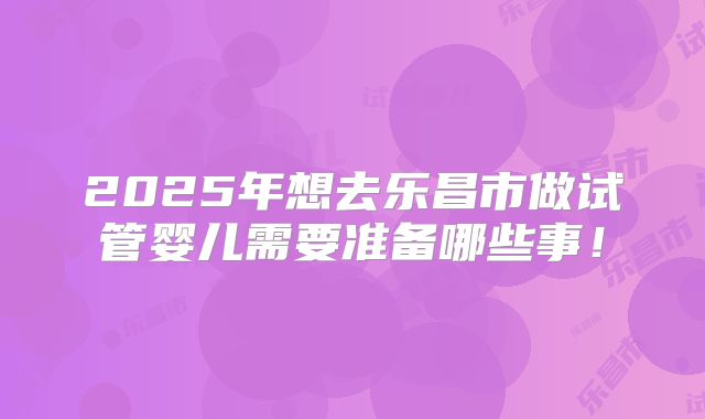2025年想去乐昌市做试管婴儿需要准备哪些事！