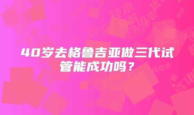 40岁去格鲁吉亚做三代试管能成功吗?