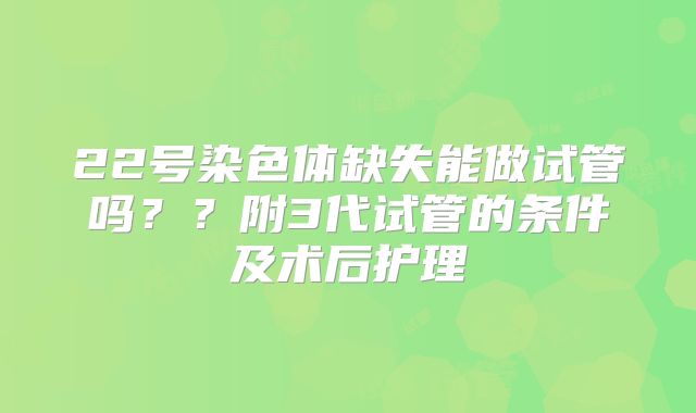 22号染色体缺失能做试管吗？？附3代试管的条件及术后护理