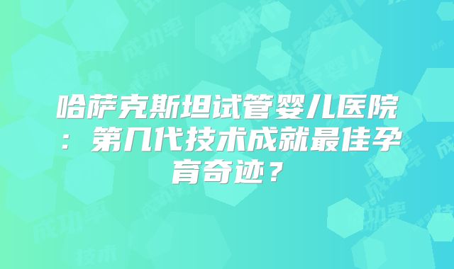 哈萨克斯坦试管婴儿医院：第几代技术成就最佳孕育奇迹？