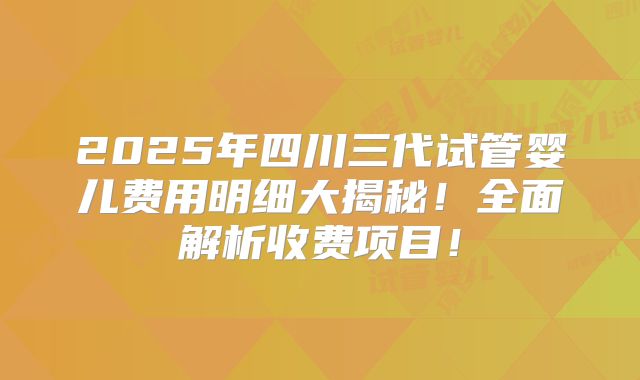 2025年四川三代试管婴儿费用明细大揭秘！全面解析收费项目！