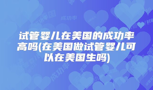 试管婴儿在美国的成功率高吗(在美国做试管婴儿可以在美国生吗)