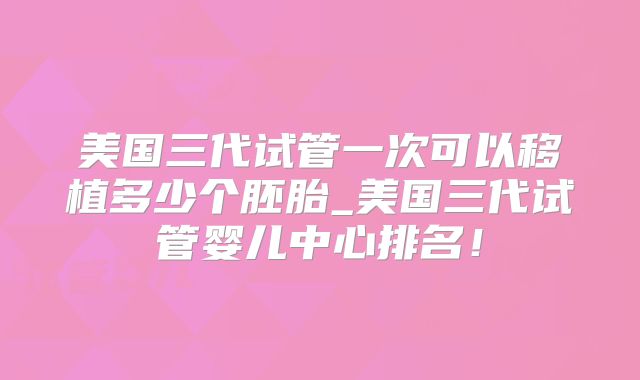 美国三代试管一次可以移植多少个胚胎_美国三代试管婴儿中心排名！