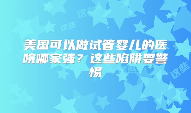 美国可以做试管婴儿的医院哪家强?这些陷阱要警惕