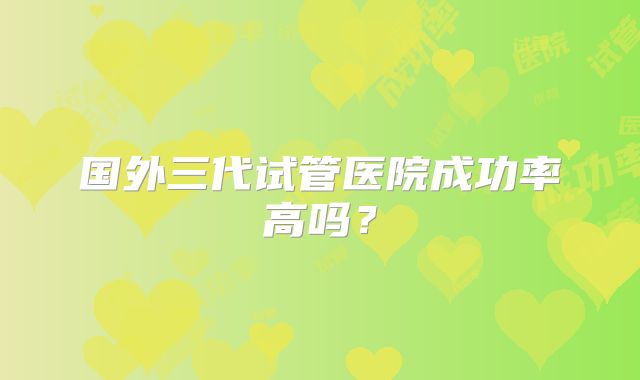 国外三代试管医院成功率高吗?