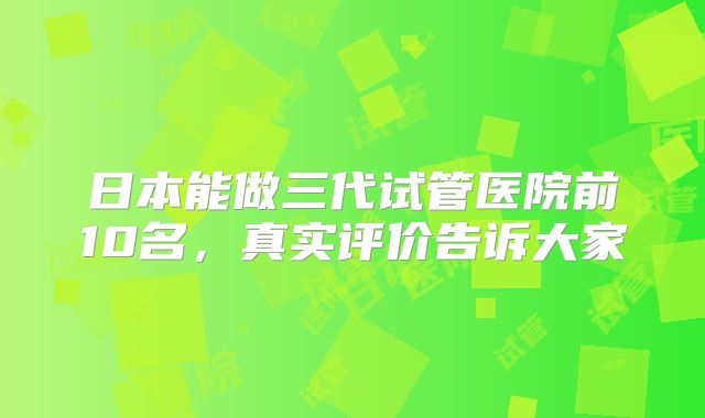 日本能做三代试管医院前10名，真实评价告诉大家