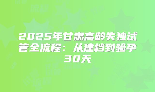 2025年甘肃高龄失独试管全流程：从建档到验孕30天