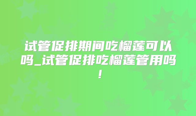 试管促排期间吃榴莲可以吗_试管促排吃榴莲管用吗！