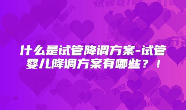 什么是试管降调方案-试管婴儿降调方案有哪些？！